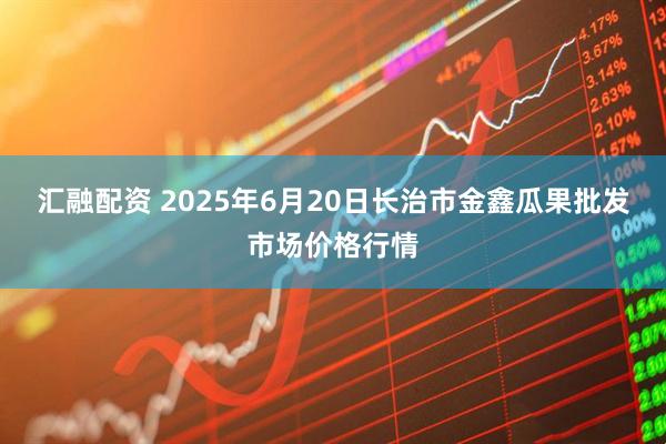 汇融配资 2025年6月20日长治市金鑫瓜果批发市场价格行情