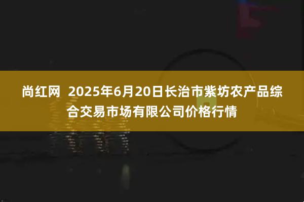 尚红网 2025年6月20日长治市紫坊农产品综合交易市场有限公司价格行情