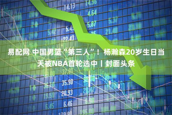 易配网 中国男篮“第三人”！杨瀚森20岁生日当天被NBA首轮选中丨封面头条