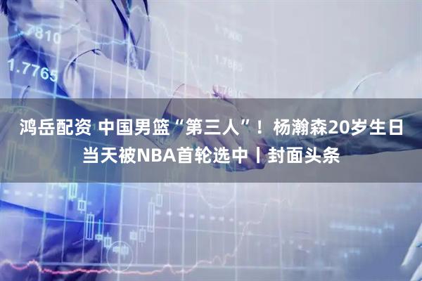 鸿岳配资 中国男篮“第三人”！杨瀚森20岁生日当天被NBA首轮选中丨封面头条