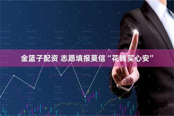 金篮子配资 志愿填报莫信“花钱买心安”