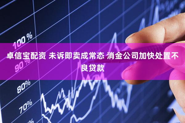 卓信宝配资 未诉即卖成常态 消金公司加快处置不良贷款