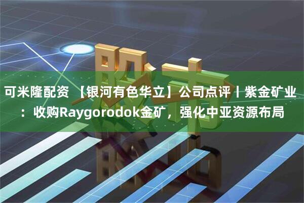 可米隆配资 【银河有色华立】公司点评丨紫金矿业 ：收购Raygorodok金矿，强化中亚资源布局
