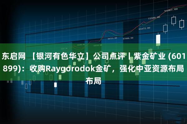 东启网 【银河有色华立】公司点评丨紫金矿业 (601899)：收购Raygorodok金矿，强化中亚资源布局