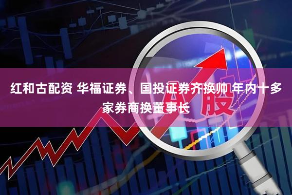 红和古配资 华福证券、国投证券齐换帅 年内十多家券商换董事长