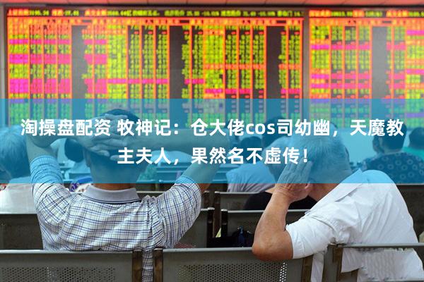 淘操盘配资 牧神记：仓大佬cos司幼幽，天魔教主夫人，果然名不虚传！