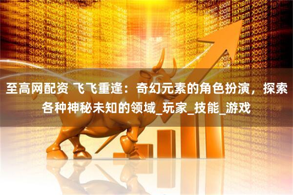 至高网配资 飞飞重逢：奇幻元素的角色扮演，探索各种神秘未知的领域_玩家_技能_游戏