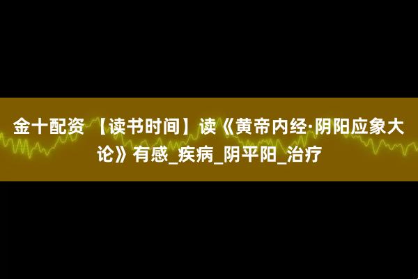 金十配资 【读书时间】读《黄帝内经·阴阳应象大论》有感_疾病_阴平阳_治疗