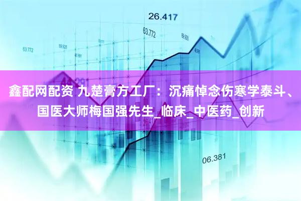 鑫配网配资 九楚膏方工厂：沉痛悼念伤寒学泰斗、国医大师梅国强先生_临床_中医药_创新