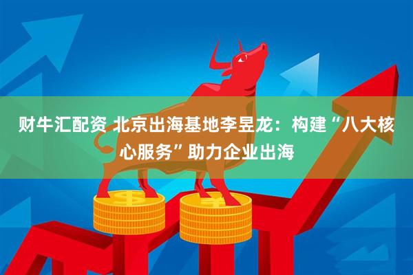 财牛汇配资 北京出海基地李昱龙：构建“八大核心服务”助力企业出海