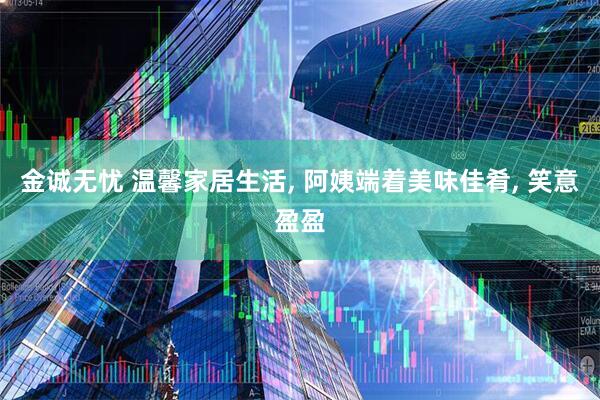 金诚无忧 温馨家居生活, 阿姨端着美味佳肴, 笑意盈盈