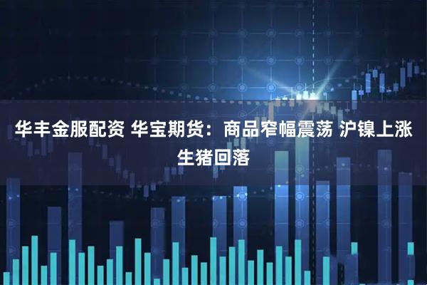 华丰金服配资 华宝期货：商品窄幅震荡 沪镍上涨生猪回落