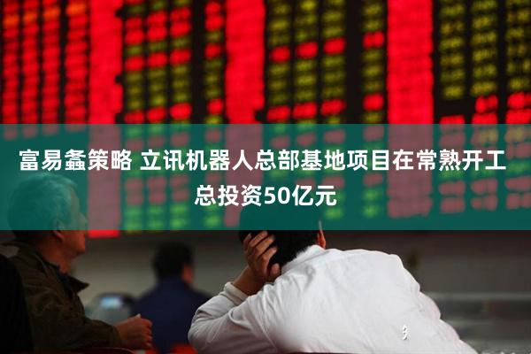 富易螽策略 立讯机器人总部基地项目在常熟开工 总投资50亿元