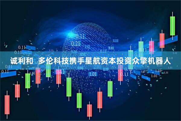 诚利和  多伦科技携手星航资本投资众擎机器人