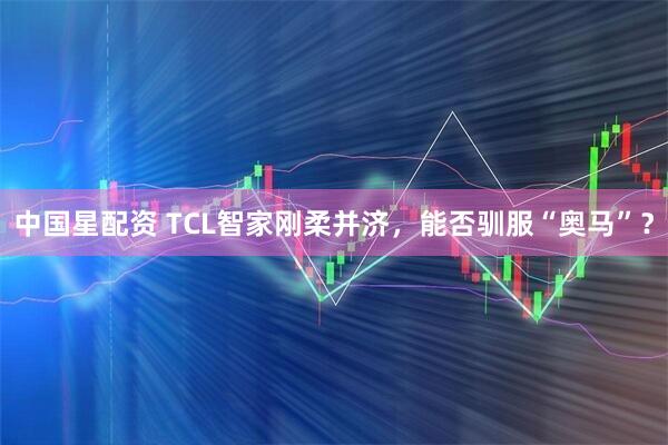中国星配资 TCL智家刚柔并济，能否驯服“奥马”？