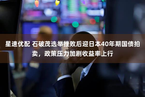 星速优配 石破茂选举挫败后迎日本40年期国债拍卖，政策压力加剧收益率上行