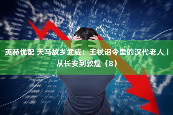 英赫优配 天马故乡武威：王杖诏令里的汉代老人丨从长安到敦煌（8）