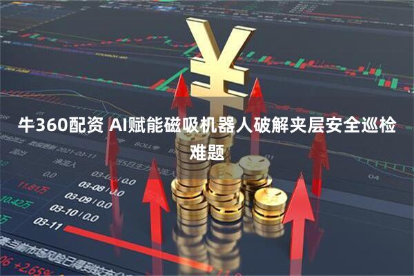 牛360配资 AI赋能磁吸机器人破解夹层安全巡检难题