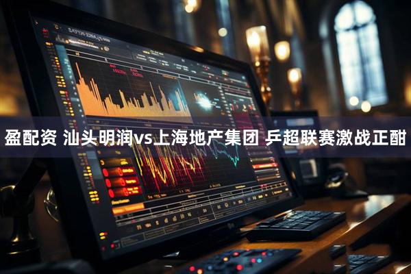 盈配资 汕头明润vs上海地产集团 乒超联赛激战正酣