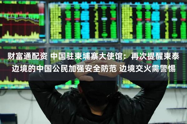 财富通配资 中国驻柬埔寨大使馆：再次提醒柬泰边境的中国公民加强安全防范 边境交火需警惕