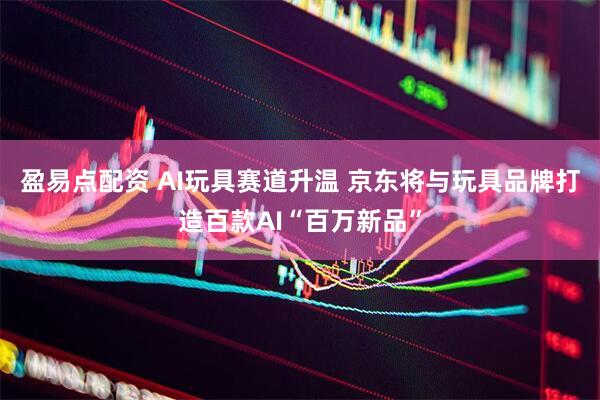 盈易点配资 AI玩具赛道升温 京东将与玩具品牌打造百款AI“百万新品”