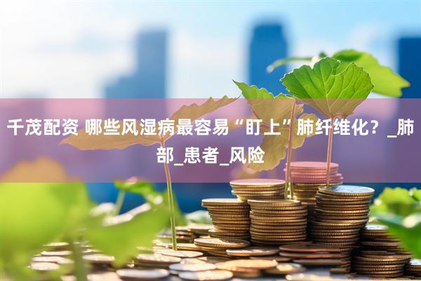 千茂配资 哪些风湿病最容易“盯上”肺纤维化？_肺部_患者_风险