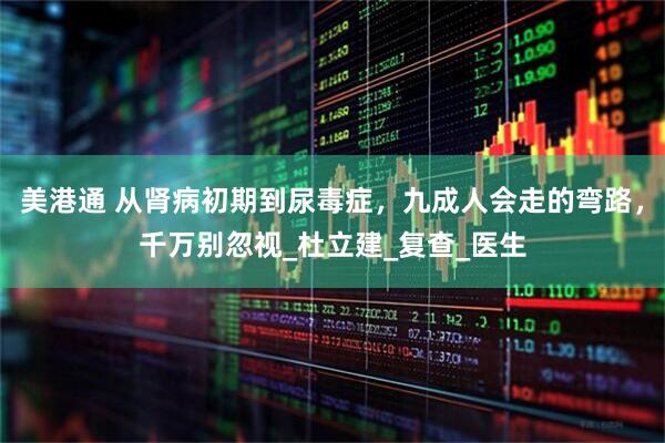 美港通 从肾病初期到尿毒症，九成人会走的弯路，千万别忽视_杜立建_复查_医生
