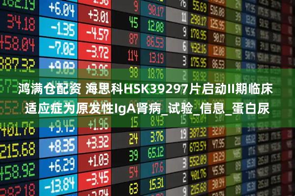 鸿满仓配资 海思科HSK39297片启动II期临床 适应症为原发性IgA肾病_试验_信息_蛋白尿