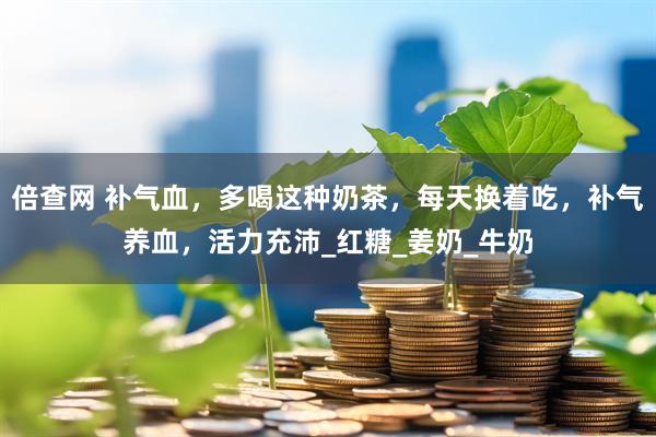 倍查网 补气血，多喝这种奶茶，每天换着吃，补气养血，活力充沛_红糖_姜奶_牛奶