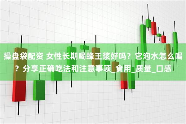 操盘袋配资 女性长期喝蜂王浆好吗？它泡水怎么喝？分享正确吃法和注意事项_食用_质量_口感
