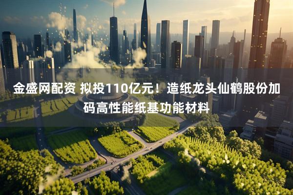 金盛网配资 拟投110亿元！造纸龙头仙鹤股份加码高性能纸基功能材料
