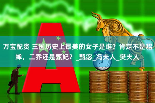 万宝配资 三国历史上最美的女子是谁？肯定不是貂蝉，二乔还是甄妃？_甄宓_冯夫人_樊夫人