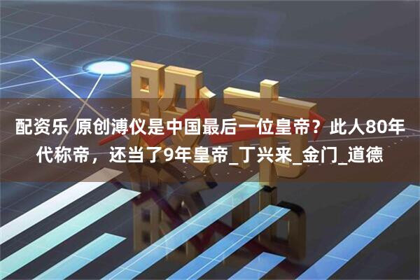 配资乐 原创溥仪是中国最后一位皇帝？此人80年代称帝，还当了9年皇帝_丁兴来_金门_道德