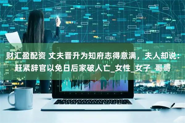 财汇盈配资 丈夫晋升为知府志得意满，夫人却说：赶紧辞官以免日后家破人亡_女性_女子_哥哥