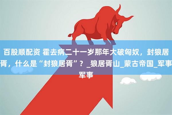 百股顺配资 霍去病二十一岁那年大破匈奴，封狼居胥，什么是“封狼居胥”？_狼居胥山_蒙古帝国_军事