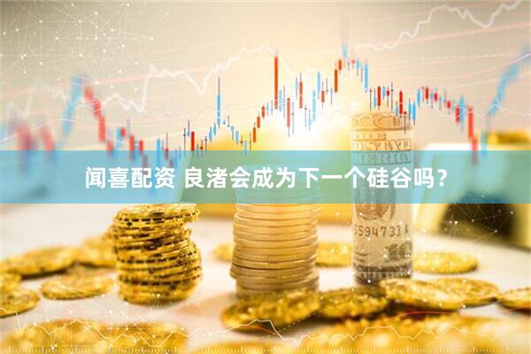 闻喜配资 良渚会成为下一个硅谷吗？