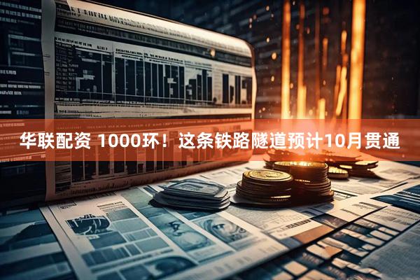 华联配资 1000环！这条铁路隧道预计10月贯通