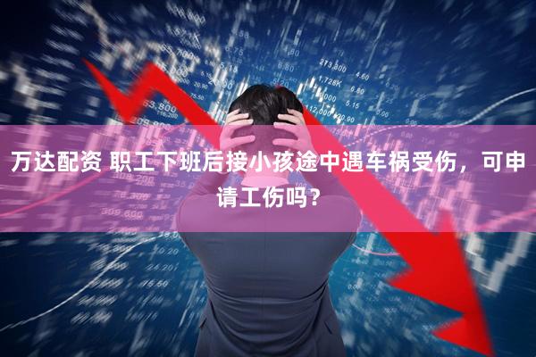 万达配资 职工下班后接小孩途中遇车祸受伤，可申请工伤吗？