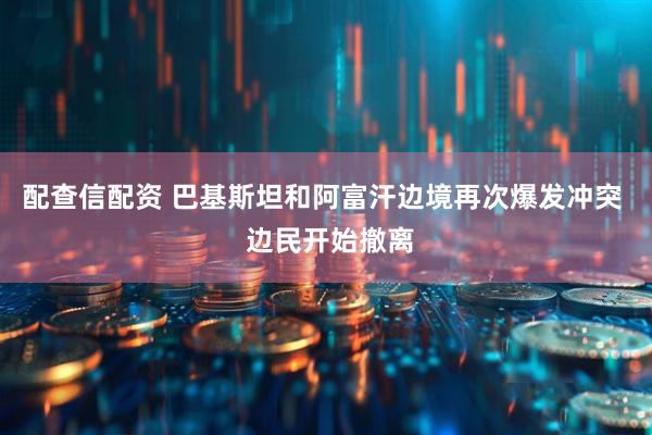 配查信配资 巴基斯坦和阿富汗边境再次爆发冲突 边民开始撤离