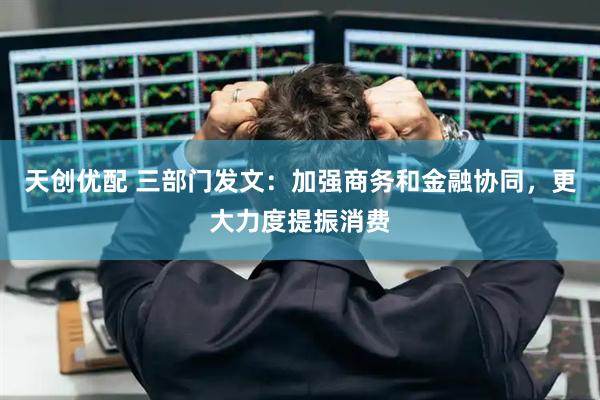 天创优配 三部门发文:加强商务和金融协同,更大力度提振消费
