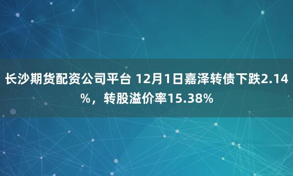 长沙期货配资公司平台 12月1日嘉泽转债下跌2.14%，转股溢价率15.38%