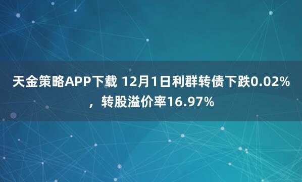 天金策略APP下载 12月1日利群转债下跌0.02%，转股溢价率16.97%