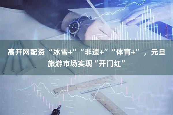 高开网配资 “冰雪+”“非遗+”“体育+” ，元旦旅游市场实现“开门红”