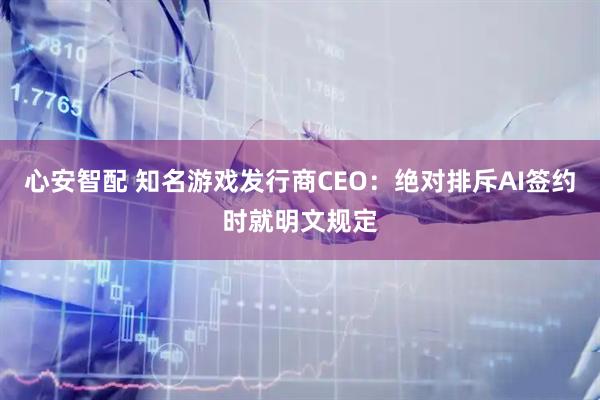 心安智配 知名游戏发行商CEO:绝对排斥AI签约时就明文规定